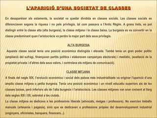 L’APARICIÓ D’UNA SOCIETAT DE CLASSES En desaparèixer els estaments, la societat va quedar dividida en classes socials. Les classes socials es diferenciaven segons la riquesa i no pels privilegis, tal com passava a l’Antic Règim. A grans trets, es pot distingir entre la classe alta (alta burgesia), la classe mitjana i la classe baixa. La burgesia es va convertir en la classe predominant quan l’aristocràcia va perdre la major part dels seus privilegis.  ALTA BURGESIA Aquesta classe social tenia una posició econòmica distingida i elevada. També tenia un gran poder polític (ampliació del sufragi, finançaven partits polítics i elaboraven campanyes electorals) i mediàtic, (exaltació de la propietat privada i d’altres dels seus valors, i controlava els mitjans de comunicació). CLASSE MITJANA  A finals del segle XIX, l’evolució econòmica i social dels països més industrialitzats va originar l’aparició d’una àmplia classe mitjana o petita burgesia. Tenia una posició econòmica i un nivell educatiu superiors als de les classes baixes, però inferiors als de l’alta burgesia i l’aristocràcia. Les classes mitjanes van anar creixent al llarg dels segles XIX i XX, sobretot a les ciutats.  La classe mitjana es dedicava a les professions liberals (advocats, metges i professors). No exercien treballs manuals (artesania i pagesia), sinó que es dedicaven a professions pròpies del desenvolupament industrial (enginyers, oficinistes, banquers, financers...). 