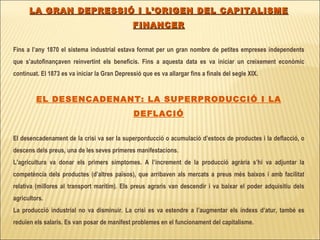 LA GRAN DEPRESSIÓ I L’ORIGEN DEL CAPITALISME FINANCER Fins a l’any 1870 el sistema industrial estava format per un gran nombre de petites empreses independents que s’autofinançaven reinvertint els beneficis. Fins a aquesta data es va iniciar un creixement econòmic continuat. El 1873 es va iniciar la Gran Depressió que es va allargar fins a finals del segle XIX. EL DESENCADENANT: LA SUPERPRODUCCIÓ I LA DEFLACIÓ El desencadenament de la crisi va ser la superporducció o acumulació d’estocs de productes i la deflacció, o descens dels preus, una de les seves primeres manifestacions. L’agricultura va donar els primers símptomes. A l’increment de la producció agrària s’hi va adjuntar la competència dels productes (d’altres països), que arribaven als mercats a preus més baixos i amb facilitat relativa (millores al transport marítim). Els preus agraris van descendir i va baixar el poder adquisitiu dels agricultors. La producció industrial no va disminuir. La crisi es va estendre a l’augmentar els índexs d’atur, també es reduïen els salaris. Es van posar de manifest problemes en el funcionament del capitalisme. 