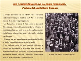 La ciència econòmica es va establir com a disciplina acadèmica en la segona meitat del segle XIX i va posar de manifest dues qüestions principalment: Les fluctuacions o cicles de l’economia (la successió d’èpoques de creixement i decreixement) eren inherents al sistema capitalista. Les crisis no es podien explicar, com en l’Antic Règim, únicament per factors externs a les activitats econòmiques. Va quedar clar que les petites empreses de capital familiar no podien assumir fàcilment la sortida de la crisi.  Es van configurar noves vies per a superar la crisis, com la concentració empresarial, la recerca de nous mercats i la nova organització de la producció i el treball. Aquestes vies defineixen la segona etapa del capitalisme, o capitalisme financer,  fins l’esclat de la 1º Guerra Mundial. LES CONSEQÜÈNCIES DE LA GRAN DEPRESSIÓ:  L’origen del capitalisme financer MANIFESTACIÓ CONTRA LA GRAN DEPRESSIÓ 