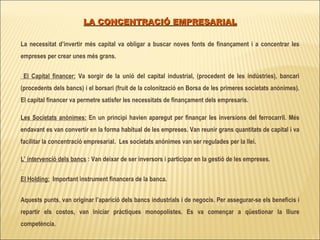 LA CONCENTRACIÓ EMPRESARIAL La necessitat d’invertir més capital va obligar a buscar noves fonts de finançament i a concentrar les empreses per crear unes més grans. El Capital financer:  Va sorgir de la unió del capital industrial, (procedent de les indústries), bancari (procedents dels bancs) i el borsari (fruit de la colonització en Borsa de les primeres societats anònimes). El capital financer va permetre satisfer les necessitats de finançament dels empresaris. Les Societats anònimes:  En un principi havien aparegut per finançar les inversions del ferrocarril. Més endavant es van convertir en la forma habitual de les empreses. Van reunir grans quantitats de capital i va facilitar la concentració empresarial.  Les societats anònimes van ser regulades per la llei.  L’ intervenció dels bancs  : Van deixar de ser inversors i participar en la gestió de les empreses. El Holding:   Important instrument financera de la banca.  Aquests punts, van originar l’aparició dels bancs industrials i de negocis.   Per assegurar-se els beneficis i repartir els costos, van iniciar pràctiques monopolistes. Es va començar a qüestionar la lliure competència.  