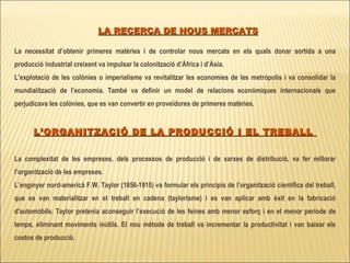 LA RECERCA DE NOUS MERCATS La necessitat d’obtenir primeres matèries i de controlar nous mercats en els quals donar sortida a una producció industrial creixent va impulsar la colonització d’Àfrica i d’Àsia.  L’explotació de les colònies o imperialisme va revitalitzar les economies de les metròpolis i va consolidar la mundialització de l’economia. També va definir un model de relacions econòmiques internacionals que perjudicava les colònies, que es van convertir en proveïdores de primeres matèries. L’ORGANITZACIÓ DE LA PRODUCCIÓ I EL TREBALL  La complexitat de les empreses, dels processos de producció i de xarxes de distribució, va fer millorar l’organització de les empreses. L’enginyer nord-americà F.W. Taylor (1856-1915) va formular els principis de l’organització científica del treball, que es van materialitzar en el treball en cadena (taylorisme) i es van aplicar amb èxit en la fabricació d'automòbils. Taylor pretenia aconseguir l’execució de les feines amb menor esforç i en el menor període de temps, eliminant moviments inútils. El nou mètode de treball va incrementar la productivitat i van baixar els costos de producció.   