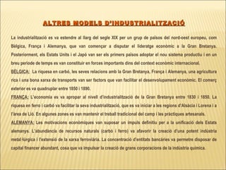 ALTRES MODELS D’INDUSTRIALITZACIÓ La industrialització es va estendre al llarg del segle XIX per un grup de països del nord-oest europeu, com Bèlgica, França i Alemanya, que van començar a disputar el lideratge econòmic a la Gran Bretanya. Posteriorment, els Estats Units i el Japó van ser els primers països adoptar el nou sistema productiu i en un breu període de temps es van constituir en forces importants dins del context econòmic internacional. BÈLGICA:   La riquesa en carbó, les seves relacions amb la Gran Bretanya, França i Alemanya, una agricultura rica i una bona xarxa de transports van ser factors que van facilitar el desenvolupament econòmic. El comerç exterior es va quadruplar entre 1850 i 1890. FRANÇA:  L’economia es va apropar al nivell d’industrialització de la Gran Bretanya entre 1830 i 1850. La riquesa en ferro i carbó va facilitar la seva industrialització, que es va iniciar a les regions d’Alsàcia i Lorena i a l’àrea de Lió. En algunes zones es van mantenir el treball tradicional del camp i les pràctiques artesanals. ALEMANYA:  Les motivacions econòmiques van suposar un impuls definitiu per a la unificació dels Estats alemanys. L’abundància de recursos naturals (carbó i ferro) va afavorir la creació d’una potent indústria metal·lúrgica i l’extensió de la xarxa ferroviària. La concentració d’entitats bancàries va permetre disposar de capital financer abundant, cosa que va impulsar la creació de grans corporacions de la indústria química .   