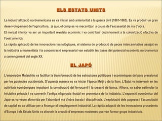 ELS ESTATS UNITS La industrialització nord-americana es va iniciar amb anterioritat a la guerra civil (1861-1865).   Es va produir un gran desenvolupament de l’agricultura,  ja que, el camp es va mecanitzar  a causa de l’escassetat de mà d’obra. El mercat interior va ser un important revulsiu econòmic i va contribuir decisivament a la colonització efectiva de l’oest americà. La ràpida aplicació de les innovacions tecnològiques, el sistema de producció de peces intercanviables assajat en la indústria armamentista i la concentració empresarial van establir les bases del potencial econòmic nord-americà a començament del segle XX.    EL JAPÓ L’emperador Mutsuhito va facilitar la transformació de les estructures polítiques i econòmiques del país pressionat per les potències occidentals. D’aquesta manera es va iniciar l’època Meiji o de la llum. L’Estat va intervenir en les activitats econòmiques impulsant la construcció del ferrocarril i la creació de bancs. Alhora, va saber estimular la iniciativa privada i va convertir l’antiga oligarquia feudal en promotora de la indústria. L’expansió econòmica del Japó es va veure afavorida per l’abundant mà d’obra barata i disciplinada. L’explotació dels pagesos i l’acumulació de capital es va utilitzar per a finançar el desplegament industrial. La ràpida adopció de les innovacions procedents d’Europa i els Estats Units va afavorir la creació d’empreses modernes que van formar grups industrials. 
