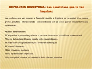 REVOLUCIÓ INDUSTRIAL: Les condicions que la van impulsar Les condicions que van impulsar la Revolució Industrial a Anglaterra es van produir d’una manera gradual, simultània i interrelacionada, i són considerades com les causes que van impulsar l'arrencada de la indústria. Aquestes condicions són:  L’augment de la producció agrària que va permetre alimentar una població que estava creixent.  Una mà d’obra disponible per a treballar en les noves indústries. L’existència d’un capital suficient per a invertir en les fàbriques. L’expansió del comerç. Les innovacions tècniques. Una nova mentalitat empresarial. Un marc polític favorable a la desaparició de les relacions senyorials.  
