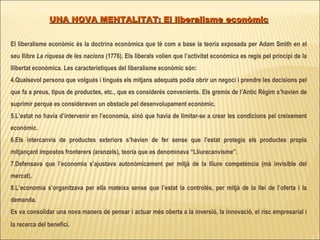 UNA NOVA MENTALITAT: El liberalisme econòmic El liberalisme econòmic és la doctrina econòmica que té com a base la teoria exposada per Adam Smith en el seu llibre  La riquesa de les nacions  (1776). Els liberals volien que l’activitat econòmica es regís pel principi de la llibertat econòmica. Les característiques del liberalisme econòmic són: Qualsevol persona que volgués i tingués els mitjans adequats podia obrir un negoci i prendre les decisions pel que fa a preus, tipus de productes, etc., que es considerés convenients. Els gremis de l’Antic Règim s’havien de suprimir perquè es consideraven un obstacle pel desenvolupament econòmic. L’estat no havia d’intervenir en l’economia, sinó que havia de limitar-se a crear les condicions pel creixement econòmic.  Els intercanvis de productes exteriors s’havien de fer sense que l’estat protegís els productes propis mitjançant impostos fronterers (aranzels), teoria que es denominava “Lliurecanvisme”. Defensava que l’economia s’ajustava autonòmicament per mitjà de la lliure competència (mà invisible del mercat). L’economia s’organitzava per ella mateixa sense que l’estat la controlés, per mitjà de la llei de l’oferta i la demanda.  Es va consolidar una nova manera de pensar i actuar més oberta a la inversió, la innovació, el risc empresarial i la recerca del benefici . 