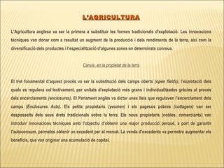 L’AGRICULTURA L’Agricultura anglesa va ser la primera a substituir les formes tradicionals d’explotació. Les innovacions tècniques van donar com a resultat un augment de la producció i dels rendiments de la terra, així com la diversificació dels productes i l’especialització d’algunes zones en determinats conreus. Canvis  en la propietat de la terra El tret fonamental d’aquest procés va ser la substitució dels camps oberts  (open fields) , l’explotació dels quals es regulava col·lectivament, per unitats d’explotació més grans i individualitzades gràcies al procés dels encerclaments  (enclosures) . El Parlament anglès va dictar unes lleis que regulaven l’encerclament dels camps  (Enclosures Acts) . Els petits propietaris  (yeomen)  i els pagesos pobres  (cottagers)  van ser desposseïts dels seus drets tradicionals sobre la terra. Els nous propietaris (nobles, comerciants) van introduir innovacions tècniques amb l’objectiu d’obtenir una major producció perquè, a part de garantir l’autoconsum, permetés obtenir un excedent per al mercat. La venda d’excedents va permetre augmentar els beneficis, que van originar una acumulació de capital. 