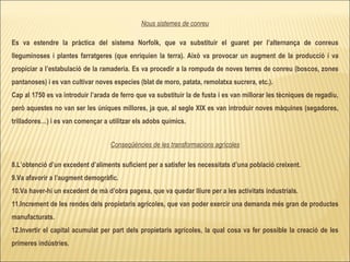 Nous sistemes de conreu Es va estendre la pràctica del sistema Norfolk, que va substituir el guaret per l’alternança de conreus lleguminoses i plantes farratgeres (que enriquien la terra). Això va provocar un augment de la producció i va propiciar a l’estabulació de la ramaderia. Es va procedir a la rompuda de noves terres de conreu (boscos, zones pantanoses) i es van cultivar noves especies (blat de moro, patata, remolatxa sucrera, etc.). Cap al 1750 es va introduir l’arada de ferro que va substituir la de fusta i es van millorar les tècniques de regadiu, però aquestes no van ser les úniques millores, ja que, al segle XIX es van introduir noves màquines (segadores, trilladores…) i es van començar a utilitzar els adobs químics. Conseqüències de les transformacions agrícoles L’obtenció d’un excedent d’aliments suficient per a satisfer les necessitats d’una població creixent. Va afavorir a l’augment demogràfic. Va haver-hi un excedent de mà d’obra pagesa, que va quedar lliure per a les activitats industrials. Increment de les rendes dels propietaris agrícoles, que van poder exercir una demanda més gran de productes manufacturats. Invertir el capital acumulat per part dels propietaris agrícoles, la qual cosa va fer possible la creació de les primeres indústries. 