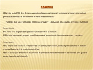 COMERÇ Al llarg del segle XVIII, Gran Bretanya va ampliar el seu mercat nacional i va impulsar el comerç internacional gràcies a les colònies i al descobriment de noves rutes comercials. FACTORS QUE VAN PRODUIR EL DESENVOLUPAMENT I L’EXPANSIÓ DEL COMERÇ INTERIOR I EXTERIOR Comerç interior:  Va haver-hi un augment de la població i un increment de la demanda. Millora del sistema de transports produïda a causa de la construcció de nombrosos canals i carreteres. Comerç exterior: Va ampliar-se el volum i la composició del seu comerç internacional, estimulat per la demanda de matèries primeres i l’exportació de productes industrials. Es va aconseguir d’establir un flux creixent de primeres matèries barates des de les colònies, a les quals es venien els productes industrials. 