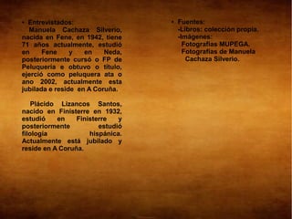 ● Entrevistados:                  ●   Fuentes:
  Manuela Cachaza Silverio,           -Libros: colección propia.
nacida en Fene, en 1942, tiene        -Imágenes:
71 años actualmente, estudió            Fotografías MUPEGA.
en     Fene     y   en    Neda,         Fotografías de Manuela
posteriormente cursó o FP de             Cachaza Silverio.
Peluquería e obtuvo o título,
ejerció como peluquera ata o
ano 2002, actualmente esta
jubilada e reside en A Coruña.

    Plácido Lizancos Santos,
nacido en Finisterre en 1932,
estudió    en    Finisterre   y
posteriormente          estudió
filología            hispánica.
Actualmente está jubilado y
reside en A Coruña.
 
