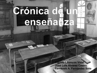 Crónica de una
  enseñanza


        Plácido Lizancos Vidal
        José Luis Álvarez Castro
        Fernando A. Fernández Soto
 