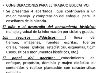 • CONSIDERACIONES PARA EL TRABAJO EDUCATIVO.
• Se presentan 4 apartados que contribuyen a un
   mejor manejo y comprensión del enfoque para la
   enseñanza de la historia.
El niño y el desarrollo del pensamiento histórico:
   manejo gradual de la información por ciclos y grados.
Los      recursos     didácticos:      (     linea     del
   tiempo, imágenes, fuentes escritas, fuentes
   orales, mapas, graficas, estadísticas, esquemas, tic,m
   useos, sitios y monumentos históricos, etc.)
El    papel       del  docente:      conocimiento      del
   enfoque, propósito, dominio y majeo didáctico de
   contenidos y realizar planeación con características
 