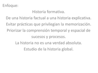 Enfoque:
                 Historia formativa.
 De una historia factual a una historia explicativa.
 Evitar prácticas que privilegian la memorización.
 Priorizar la comprensión temporal y espacial de
                sucesos y procesos.
      La historia no es una verdad absoluta.
            Estudio de la historia global.
 