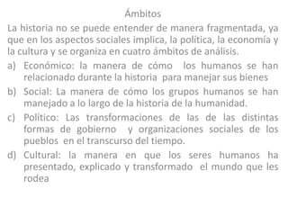 Ámbitos
La historia no se puede entender de manera fragmentada, ya
que en los aspectos sociales implica, la política, la economía y
la cultura y se organiza en cuatro ámbitos de análisis.
a) Económico: la manera de cómo los humanos se han
    relacionado durante la historia para manejar sus bienes
b) Social: La manera de cómo los grupos humanos se han
    manejado a lo largo de la historia de la humanidad.
c) Político: Las transformaciones de las de las distintas
    formas de gobierno y organizaciones sociales de los
    pueblos en el transcurso del tiempo.
d) Cultural: la manera en que los seres humanos ha
    presentado, explicado y transformado el mundo que les
    rodea
 