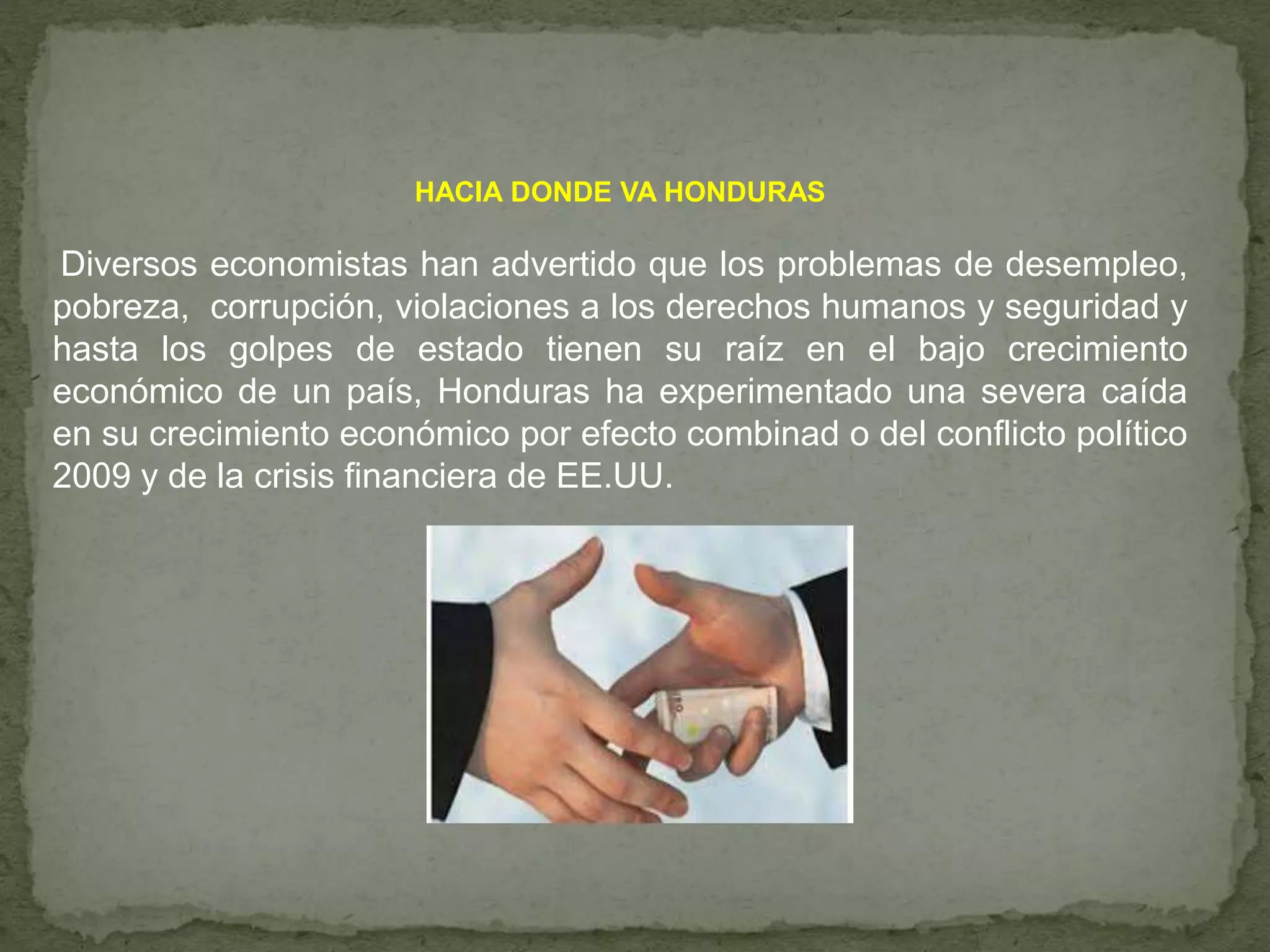 HACIA DONDE VA HONDURAS
Diversos economistas han advertido que los problemas de desempleo,
pobreza, corrupción, violaciones a los derechos humanos y seguridad y
hasta los golpes de estado tienen su raíz en el bajo crecimiento
económico de un país, Honduras ha experimentado una severa caída
en su crecimiento económico por efecto combinad o del conflicto político
2009 y de la crisis financiera de EE.UU.
 