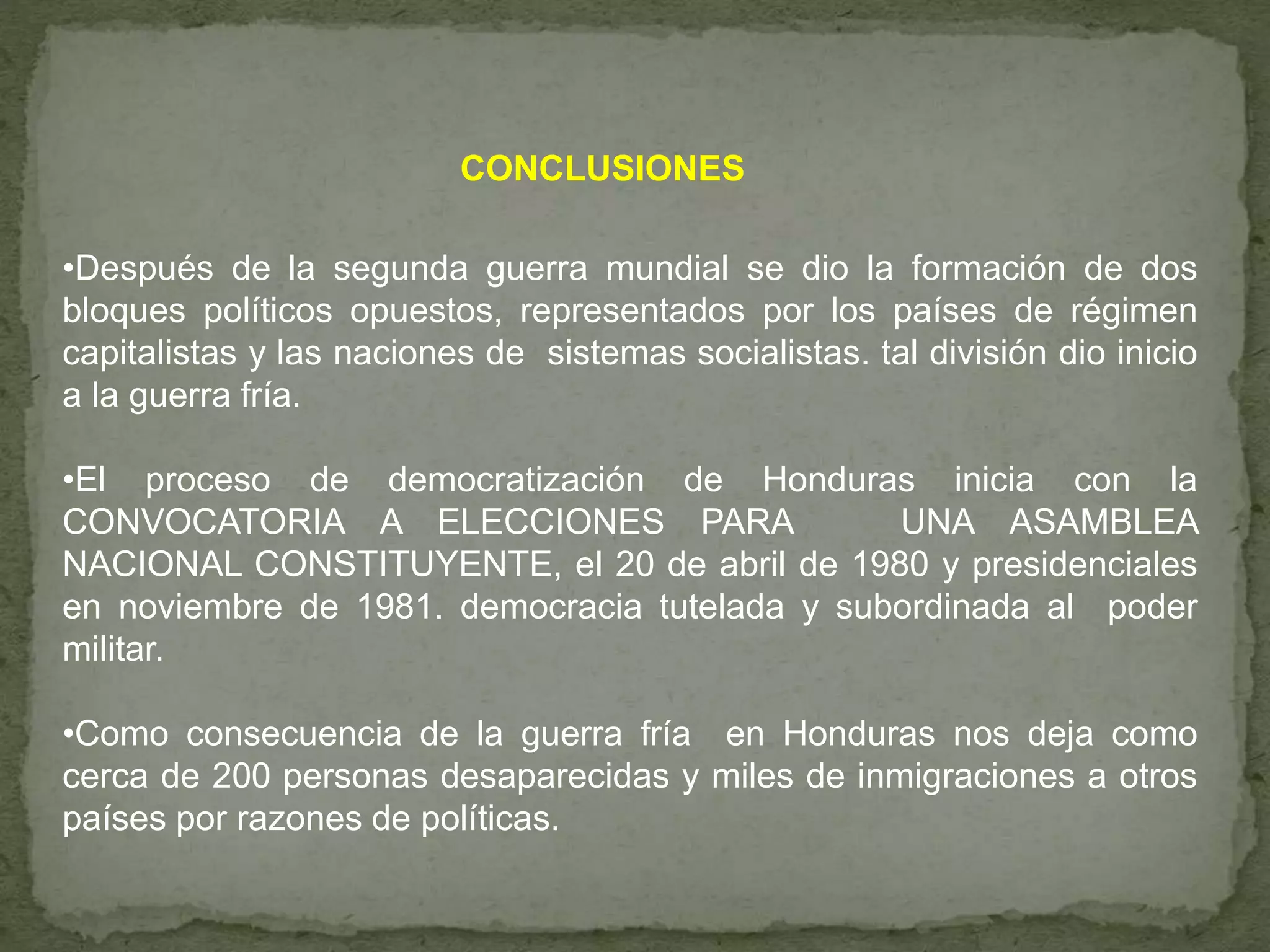 CONCLUSIONES
•Después de la segunda guerra mundial se dio la formación de dos
bloques políticos opuestos, representados por los países de régimen
capitalistas y las naciones de sistemas socialistas. tal división dio inicio
a la guerra fría.
•El proceso de democratización de Honduras inicia con la
CONVOCATORIA A ELECCIONES PARA UNA ASAMBLEA
NACIONAL CONSTITUYENTE, el 20 de abril de 1980 y presidenciales
en noviembre de 1981. democracia tutelada y subordinada al poder
militar.
•Como consecuencia de la guerra fría en Honduras nos deja como
cerca de 200 personas desaparecidas y miles de inmigraciones a otros
países por razones de políticas.
 