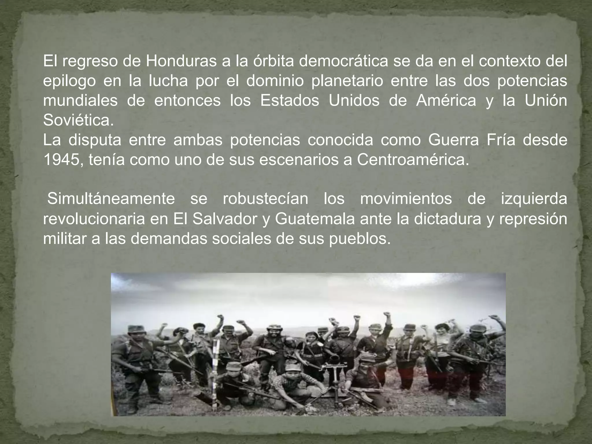 El regreso de Honduras a la órbita democrática se da en el contexto del
epilogo en la lucha por el dominio planetario entre las dos potencias
mundiales de entonces los Estados Unidos de América y la Unión
Soviética.
La disputa entre ambas potencias conocida como Guerra Fría desde
1945, tenía como uno de sus escenarios a Centroamérica.
Simultáneamente se robustecían los movimientos de izquierda
revolucionaria en El Salvador y Guatemala ante la dictadura y represión
militar a las demandas sociales de sus pueblos.
 