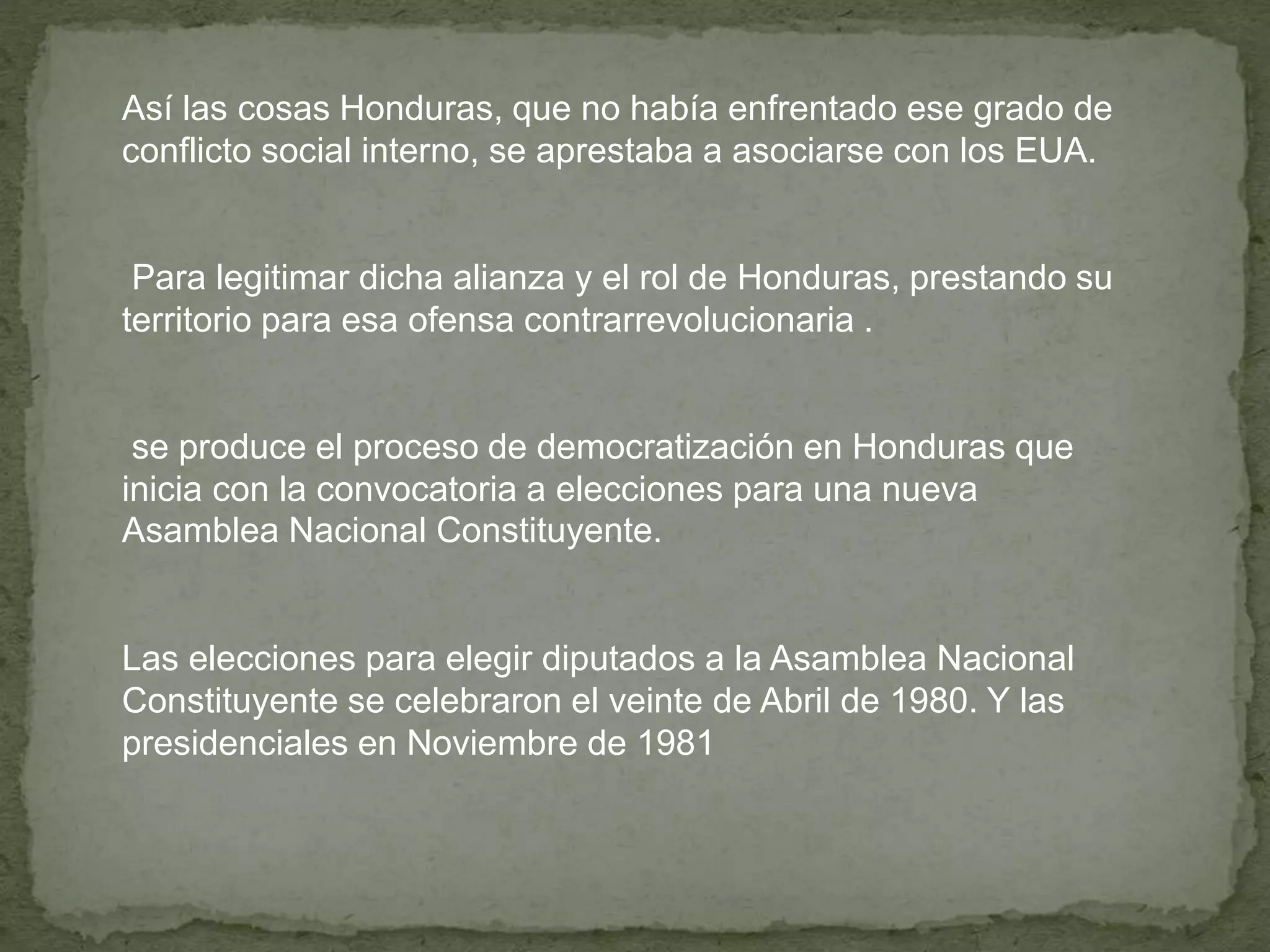 Así las cosas Honduras, que no había enfrentado ese grado de
conflicto social interno, se aprestaba a asociarse con los EUA.
Para legitimar dicha alianza y el rol de Honduras, prestando su
territorio para esa ofensa contrarrevolucionaria .
se produce el proceso de democratización en Honduras que
inicia con la convocatoria a elecciones para una nueva
Asamblea Nacional Constituyente.
Las elecciones para elegir diputados a la Asamblea Nacional
Constituyente se celebraron el veinte de Abril de 1980. Y las
presidenciales en Noviembre de 1981
 