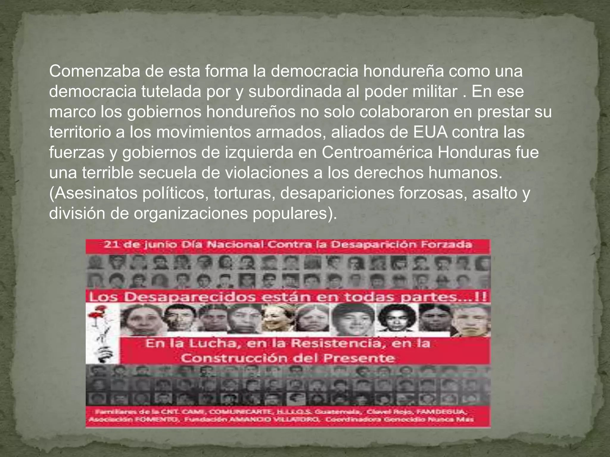 Comenzaba de esta forma la democracia hondureña como una
democracia tutelada por y subordinada al poder militar . En ese
marco los gobiernos hondureños no solo colaboraron en prestar su
territorio a los movimientos armados, aliados de EUA contra las
fuerzas y gobiernos de izquierda en Centroamérica Honduras fue
una terrible secuela de violaciones a los derechos humanos.
(Asesinatos políticos, torturas, desapariciones forzosas, asalto y
división de organizaciones populares).
 
