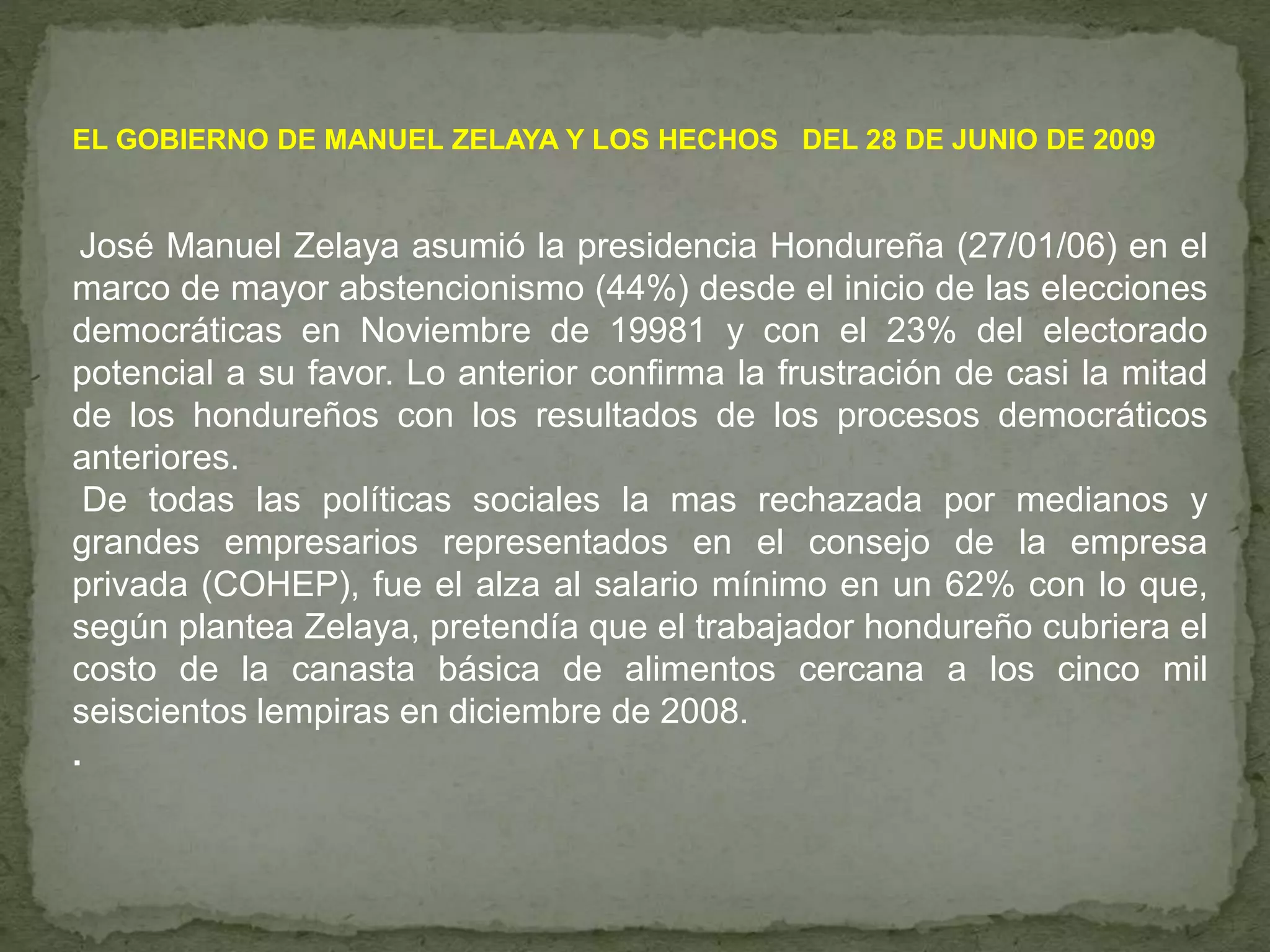 EL GOBIERNO DE MANUEL ZELAYA Y LOS HECHOS DEL 28 DE JUNIO DE 2009
José Manuel Zelaya asumió la presidencia Hondureña (27/01/06) en el
marco de mayor abstencionismo (44%) desde el inicio de las elecciones
democráticas en Noviembre de 19981 y con el 23% del electorado
potencial a su favor. Lo anterior confirma la frustración de casi la mitad
de los hondureños con los resultados de los procesos democráticos
anteriores.
De todas las políticas sociales la mas rechazada por medianos y
grandes empresarios representados en el consejo de la empresa
privada (COHEP), fue el alza al salario mínimo en un 62% con lo que,
según plantea Zelaya, pretendía que el trabajador hondureño cubriera el
costo de la canasta básica de alimentos cercana a los cinco mil
seiscientos lempiras en diciembre de 2008.
.
 