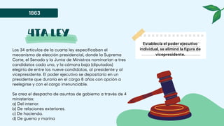 4ta ley
Los 34 artículos de la cuarta ley especificaban el
mecanismo de elección presidencial, donde la Suprema
Corte, el Senado y la Junta de Ministros nominarían a tres
candidatos cada uno, y la cámara baja (diputados)
elegiría de entre los nueve candidatos, al presidente y al
vicepresidente. El poder ejecutivo se depositaría en un
presidente que duraría en el cargo 8 años con opción a
reelegirse y con el cargo irrenunciable.
Se crea el despacho de asuntos de gobierno a través de 4
ministerios:
a) Del interior.
b) De relaciones exteriores.
c) De hacienda.
d) De guerra y marina
1863
Establecía el poder ejecutivo
individual, se eliminó la figura de
vicepresidente.
 