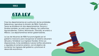 6ta ley
Creo los departamentos en sustitución de las entidades
federativas, reprodujo la división de 1824; Coahuila y
Texas se dividieron en dos departamentos, Sonora y
Sinaloa también; se creó nuevo México, las californias,
Aguascalientes, Colima, Michoacán, Tlaxcala, se anexo a
México. Los departamentos tenían gobernadores.
La Ley de Aduanas de 1836 fue promulgada por el
gobierno mexicano para reorganizar el sistema aduanero
del país y fortalecer sus ingresos fiscales. Entre sus
disposiciones, la ley establecía nuevas tarifas aduaneras
y regulaba el comercio exterior, con el objetivo de
aumentar los ingresos del gobierno y promover el
desarrollo económico.
1863
 