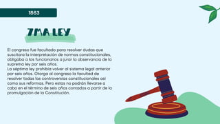 7ma ley
El congreso fue facultado para resolver dudas que
suscitara la interpretación de normas constitucionales,
obligaba a los funcionarios a jurar la observancia de la
suprema ley por seis años.
La séptima ley prohibía volver al sistema legal anterior
por seis años. Otorga al congreso la facultad de
resolver todas las controversias constitucionales así
como sus reformas. Pero estas no podrán llevarse a
cabo en el término de seis años contados a partir de la
promulgación de la Constitución.
1863
 
