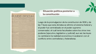 Luego de la promulgacion de la constitucion de 1836 y de
las 7 leyes que esta dictaba se elimino el sistema federal y
el poder fue centralizado en el poder supremo
conservador, el cuál tenia facultades sobre los otros tres
poderes (ejecutivo, legislativo y judicial), aun asi, las leyes
no cambiaron la realidad economica ni acabaron con el
conflicto entre centralistaz y federalistaz.
Situación política posterior a
la constitución
 