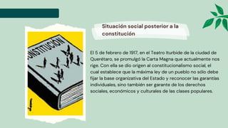 El 5 de febrero de 1917, en el Teatro Iturbide de la ciudad de
Querétaro, se promulgó la Carta Magna que actualmente nos
rige. Con ella se dio origen al constitucionalismo social, el
cual establece que la máxima ley de un pueblo no sólo debe
fijar la base organizativa del Estado y reconocer las garantías
individuales, sino también ser garante de los derechos
sociales, económicos y culturales de las clases populares.
Situación social posterior a la
constitución
 
