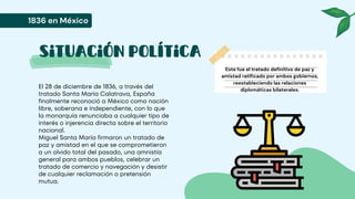 Situación política
El 28 de diciembre de 1836, a través del
tratado Santa María Calatrava, España
finalmente reconoció a México como nación
libre, soberana e independiente, con lo que
la monarquía renunciaba a cualquier tipo de
interés o injerencia directa sobre el territorio
nacional.
Miguel Santa María firmaron un tratado de
paz y amistad en el que se comprometieron
a un olvido total del pasado, una amnistía
general para ambos pueblos, celebrar un
tratado de comercio y navegación y desistir
de cualquier reclamación o pretensión
mutua.
1836 en México
Este fue el tratado definitivo de paz y
amistad ratificado por ambos gobiernos,
reestableciendo las relaciones
diplomáticas bilaterales.
 
