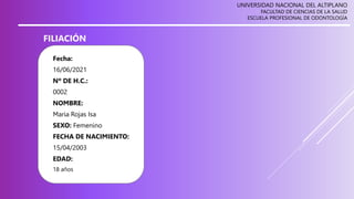 UNIVERSIDAD NACIONAL DEL ALTIPLANO
FACULTAD DE CIENCIAS DE LA SALUD
ESCUELA PROFESIONAL DE ODONTOLOGÍA
FILIACIÓN
Fecha:
16/06/2021
Nº DE H.C.:
0002
NOMBRE:
Maria Rojas Isa
SEXO: Femenino
FECHA DE NACIMIENTO:
15/04/2003
EDAD:
18 años
 