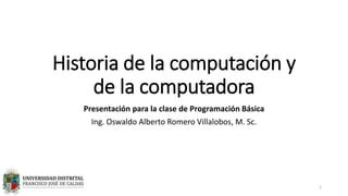 Historia de la computación y
de la computadora
Presentación para la clase de Programación Básica
Ing. Oswaldo Alberto Romero Villalobos, M. Sc.
1
 