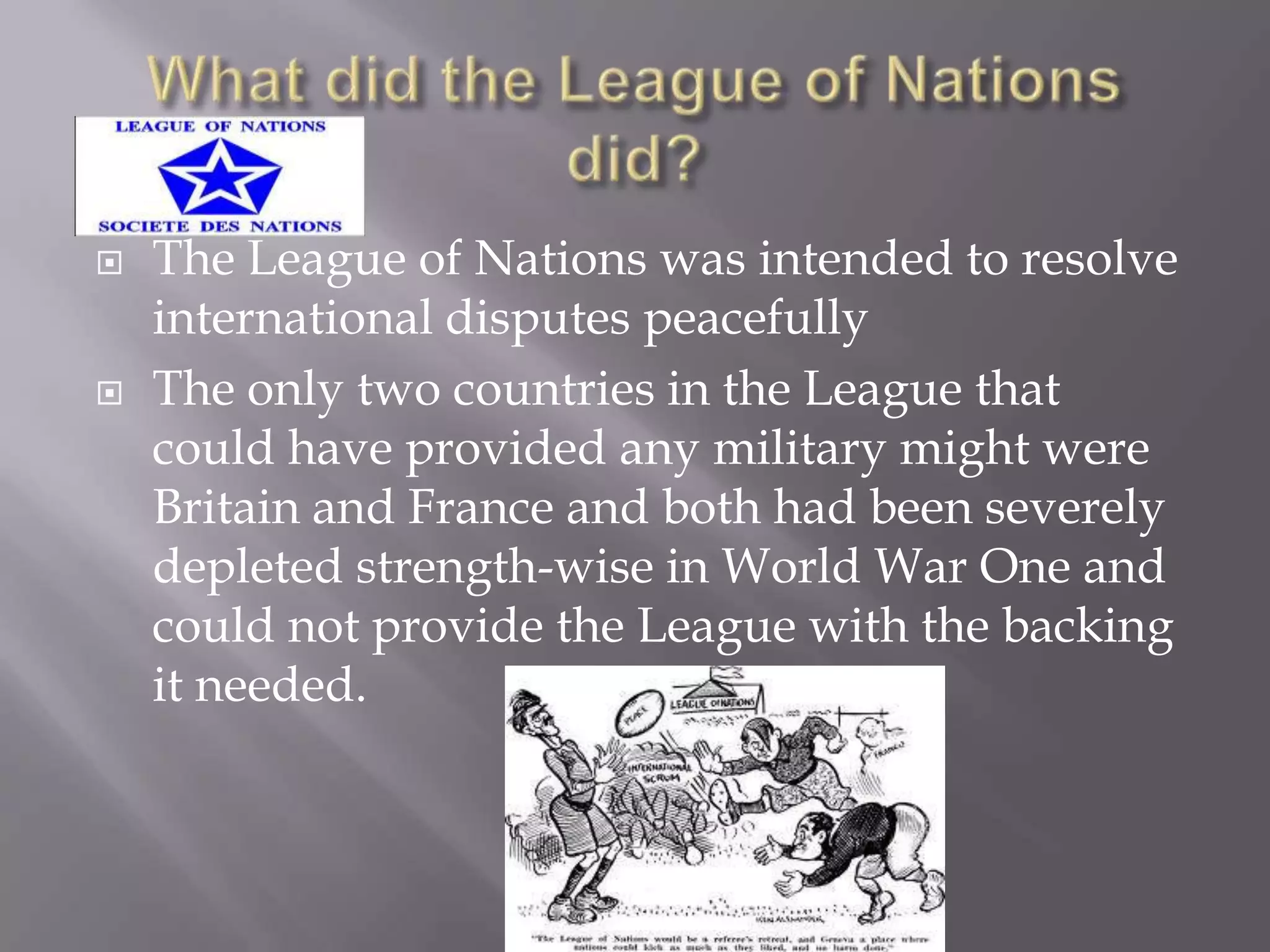  The League of Nations was intended to resolve
international disputes peacefully
 The only two countries in the League that
could have provided any military might were
Britain and France and both had been severely
depleted strength-wise in World War One and
could not provide the League with the backing
it needed.
 