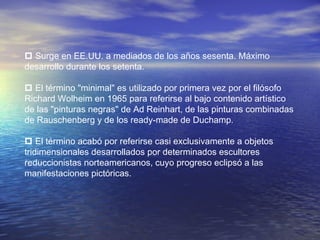  Surge en EE.UU. a mediados de los años sesenta. Máximo
desarrollo durante los setenta.
 El término "minimal" es utilizado por primera vez por el filósofo
Richard Wolheim en 1965 para referirse al bajo contenido artístico
de las "pinturas negras" de Ad Reinhart, de las pinturas combinadas
de Rauschenberg y de los ready-made de Duchamp.
 El término acabó por referirse casi exclusivamente a objetos
tridimensionales desarrollados por determinados escultores
reduccionistas norteamericanos, cuyo progreso eclipsó a las
manifestaciones pictóricas.
 