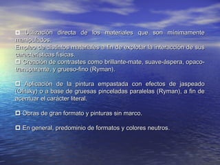  Utilización directa de los materiales que son mínimamenteUtilización directa de los materiales que son mínimamente
manipulados.manipulados.
Empleo de distintos materiales a fin de explotar la interacción de susEmpleo de distintos materiales a fin de explotar la interacción de sus
características físicas.características físicas.
 Creación de contrastes como brillante-mate, suave-áspera, opaco-Creación de contrastes como brillante-mate, suave-áspera, opaco-
transparente, y grueso-fino (Ryman).transparente, y grueso-fino (Ryman).
 Aplicación de la pintura empastada con efectos de jaspeadoAplicación de la pintura empastada con efectos de jaspeado
(Olitsky) o a base de gruesas pinceladas paralelas (Ryman), a fin de(Olitsky) o a base de gruesas pinceladas paralelas (Ryman), a fin de
acentuar el carácter literal.acentuar el carácter literal.
 Obras de gran formato y pinturas sin marco.Obras de gran formato y pinturas sin marco.
 En general, predominio de formatos y colores neutrosEn general, predominio de formatos y colores neutros.
 