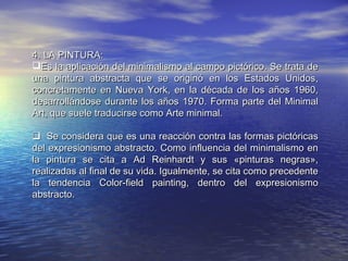 4.4. LA PINTURA:LA PINTURA:
Es la aplicación del minimalismo al campo pictórico. Se trata deEs la aplicación del minimalismo al campo pictórico. Se trata de
una pintura abstracta que se originó en los Estados Unidos,una pintura abstracta que se originó en los Estados Unidos,
concretamente en Nueva York, en la década de los años 1960,concretamente en Nueva York, en la década de los años 1960,
desarrollándose durante los años 1970. Forma parte del Minimaldesarrollándose durante los años 1970. Forma parte del Minimal
Art, que suele traducirse como Arte minimal.Art, que suele traducirse como Arte minimal.
   Se considera que es una reacción contra las formas pictóricasSe considera que es una reacción contra las formas pictóricas
del expresionismo abstracto. Como influencia del minimalismo endel expresionismo abstracto. Como influencia del minimalismo en
la pintura se cita a Ad Reinhardt y sus «pinturas negras»,la pintura se cita a Ad Reinhardt y sus «pinturas negras»,
realizadas al final de su vida. Igualmente, se cita como precedenterealizadas al final de su vida. Igualmente, se cita como precedente
la tendencia Color-field painting, dentro del expresionismola tendencia Color-field painting, dentro del expresionismo
abstracto.abstracto.
 