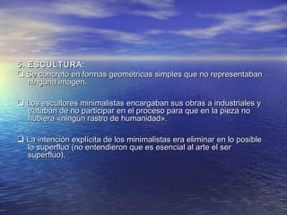 5. ESCULTURA:5. ESCULTURA:
 Se concretó en formas geométricas simples que no representabanSe concretó en formas geométricas simples que no representaban
ninguna imagen.ninguna imagen.
 Los escultores minimalistas encargaban sus obras a industriales yLos escultores minimalistas encargaban sus obras a industriales y
trataban de no participar en el proceso para que en la pieza notrataban de no participar en el proceso para que en la pieza no
hubiera «ningún rastro de humanidad».hubiera «ningún rastro de humanidad».
 La intención explícita de los minimalistas era eliminar en lo posibleLa intención explícita de los minimalistas era eliminar en lo posible
lo superfluo (no entendieron que es esencial al arte el serlo superfluo (no entendieron que es esencial al arte el ser
superfluo).superfluo).
 