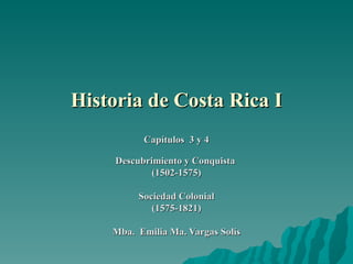 Historia de Costa Rica I
           Capítulos 3 y 4

     Descubrimiento y Conquista
             (1502-1575)

          Sociedad Colonial
             (1575-1821)

    Mba. Emilia Ma. Vargas Solís
 