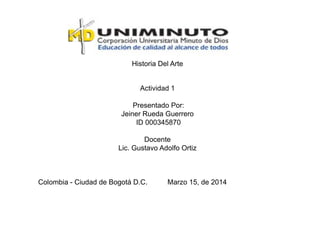 Historia Del Arte
Actividad 1
Presentado Por:
Jeiner Rueda Guerrero
ID 000345870
Docente
Lic. Gustavo Adolfo Ortiz
Colombia - Ciudad de Bogotá D.C. Marzo 15, de 2014
 
