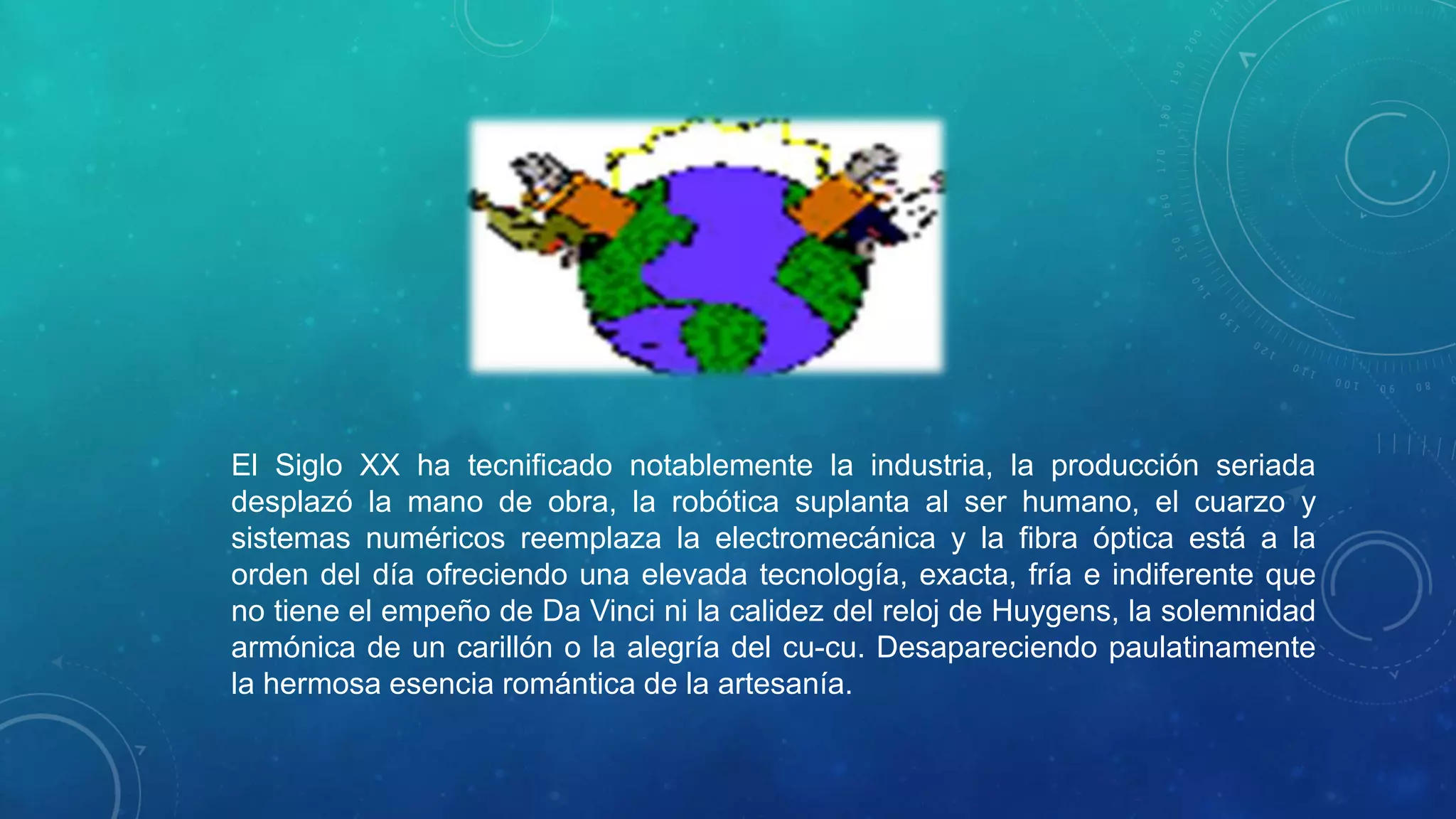 El Siglo XX ha tecnificado notablemente la industria, la producción seriada
desplazó la mano de obra, la robótica suplanta al ser humano, el cuarzo y
sistemas numéricos reemplaza la electromecánica y la fibra óptica está a la
orden del día ofreciendo una elevada tecnología, exacta, fría e indiferente que
no tiene el empeño de Da Vinci ni la calidez del reloj de Huygens, la solemnidad
armónica de un carillón o la alegría del cu-cu. Desapareciendo paulatinamente
la hermosa esencia romántica de la artesanía.

 