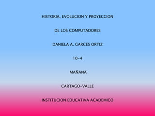 HISTORIA, EVOLUCION Y PROYECCION


     DE LOS COMPUTADORES


    DANIELA A. GARCES ORTIZ


             10-4


            MAÑANA


        CARTAGO-VALLE


INSTITUCION EDUCATIVA ACADEMICO
 