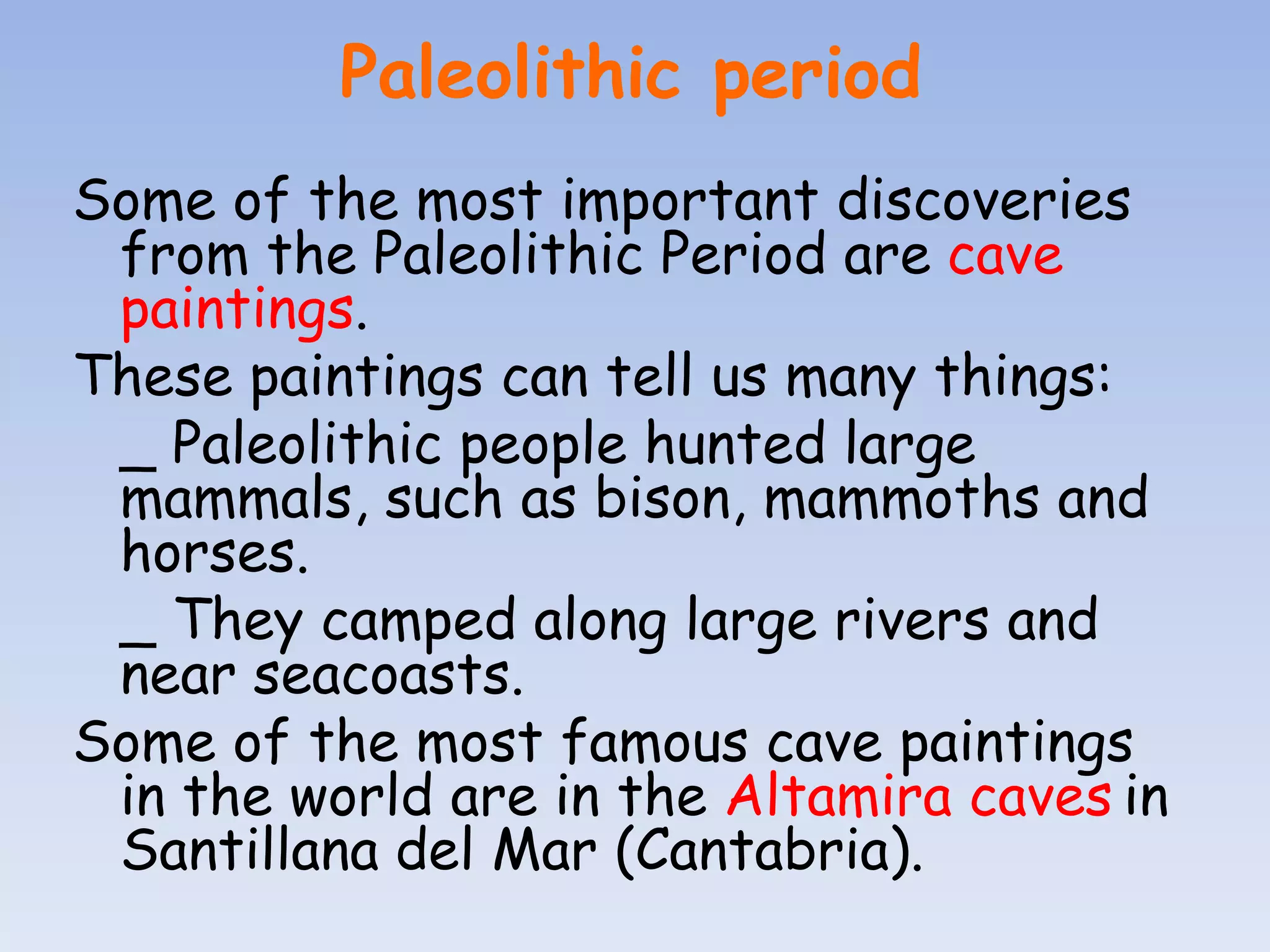 Paleolithic period
Some of the most important discoveries
 from the Paleolithic Period are cave
 paintings.
These paintings can tell us many things:
 _ Paleolithic people hunted large
 mammals, such as bison, mammoths and
 horses.
 _ They camped along large rivers and
 near seacoasts.
Some of the most famous cave paintings
 in the world are in the Altamira caves in
 Santillana del Mar (Cantabria).
 