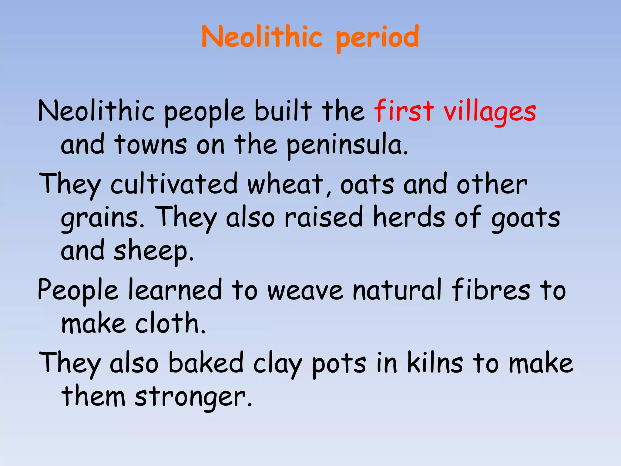 Neolithic period

Neolithic people built the first villages
  and towns on the peninsula.
They cultivated wheat, oats and other
  grains. They also raised herds of goats
  and sheep.
People learned to weave natural fibres to
  make cloth.
They also baked clay pots in kilns to make
  them stronger.
 