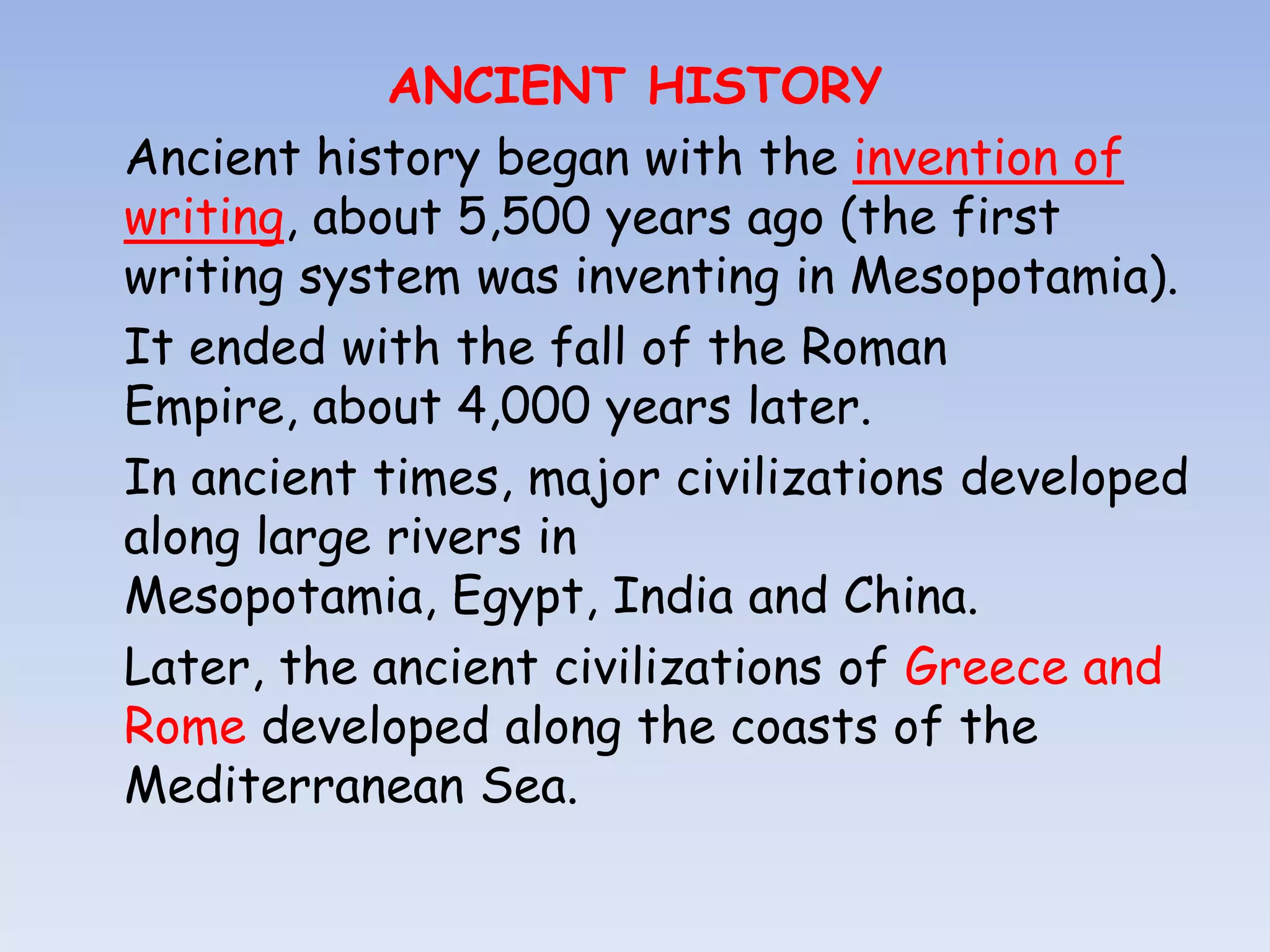 ANCIENT HISTORY
Ancient history began with the invention of
writing, about 5,500 years ago (the first
writing system was inventing in Mesopotamia).
It ended with the fall of the Roman
Empire, about 4,000 years later.
In ancient times, major civilizations developed
along large rivers in
Mesopotamia, Egypt, India and China.
Later, the ancient civilizations of Greece and
Rome developed along the coasts of the
Mediterranean Sea.
 