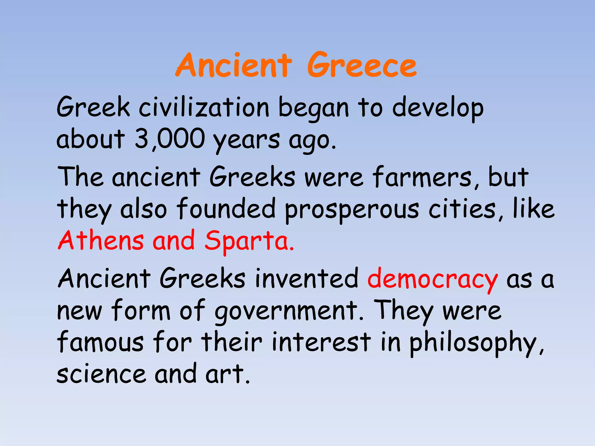 Ancient Greece
Greek civilization began to develop
about 3,000 years ago.
The ancient Greeks were farmers, but
they also founded prosperous cities, like
Athens and Sparta.
Ancient Greeks invented democracy as a
new form of government. They were
famous for their interest in philosophy,
science and art.
 