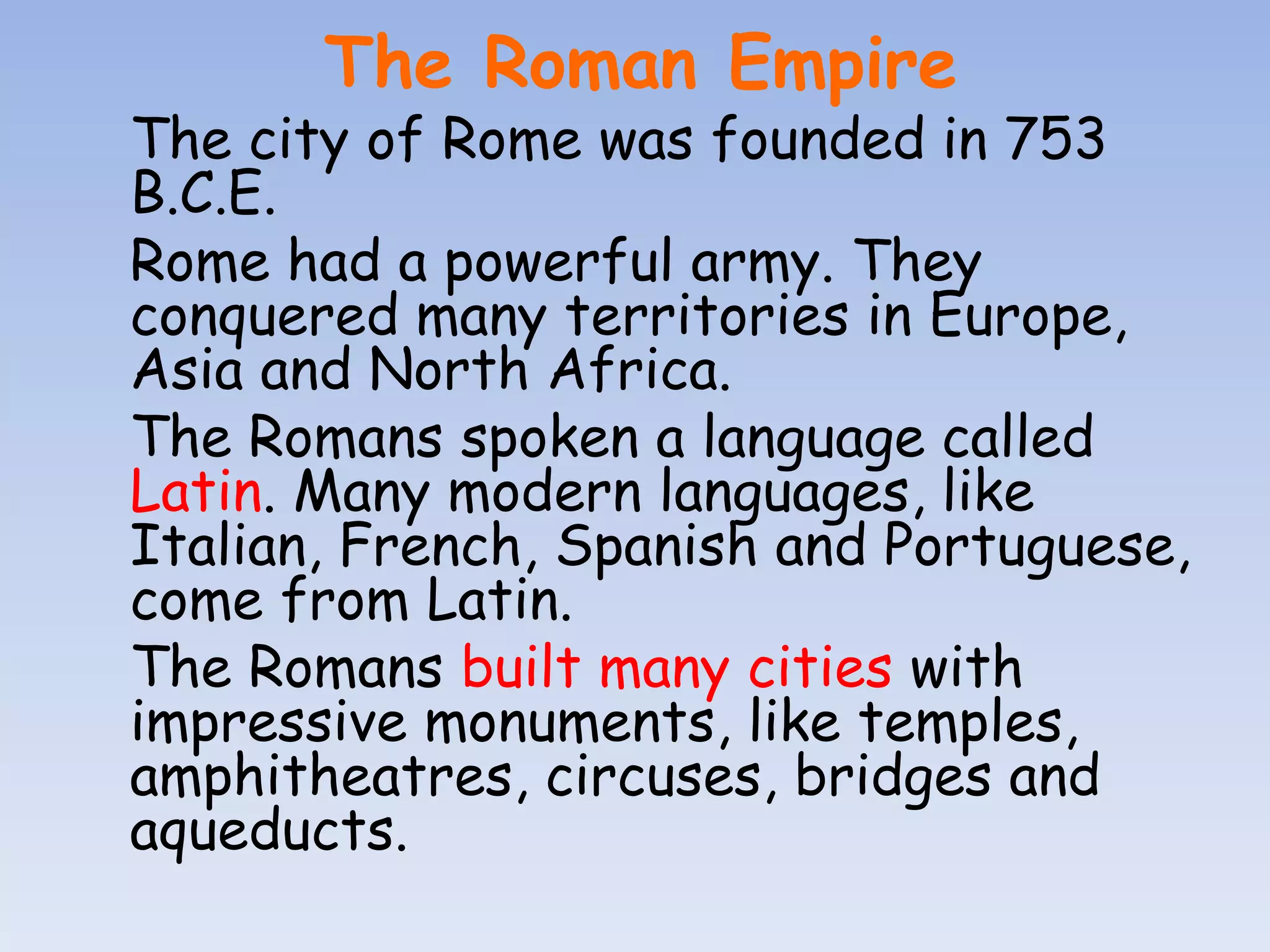 The Roman Empire
The city of Rome was founded in 753
B.C.E.
Rome had a powerful army. They
conquered many territories in Europe,
Asia and North Africa.
The Romans spoken a language called
Latin. Many modern languages, like
Italian, French, Spanish and Portuguese,
come from Latin.
The Romans built many cities with
impressive monuments, like temples,
amphitheatres, circuses, bridges and
aqueducts.
 