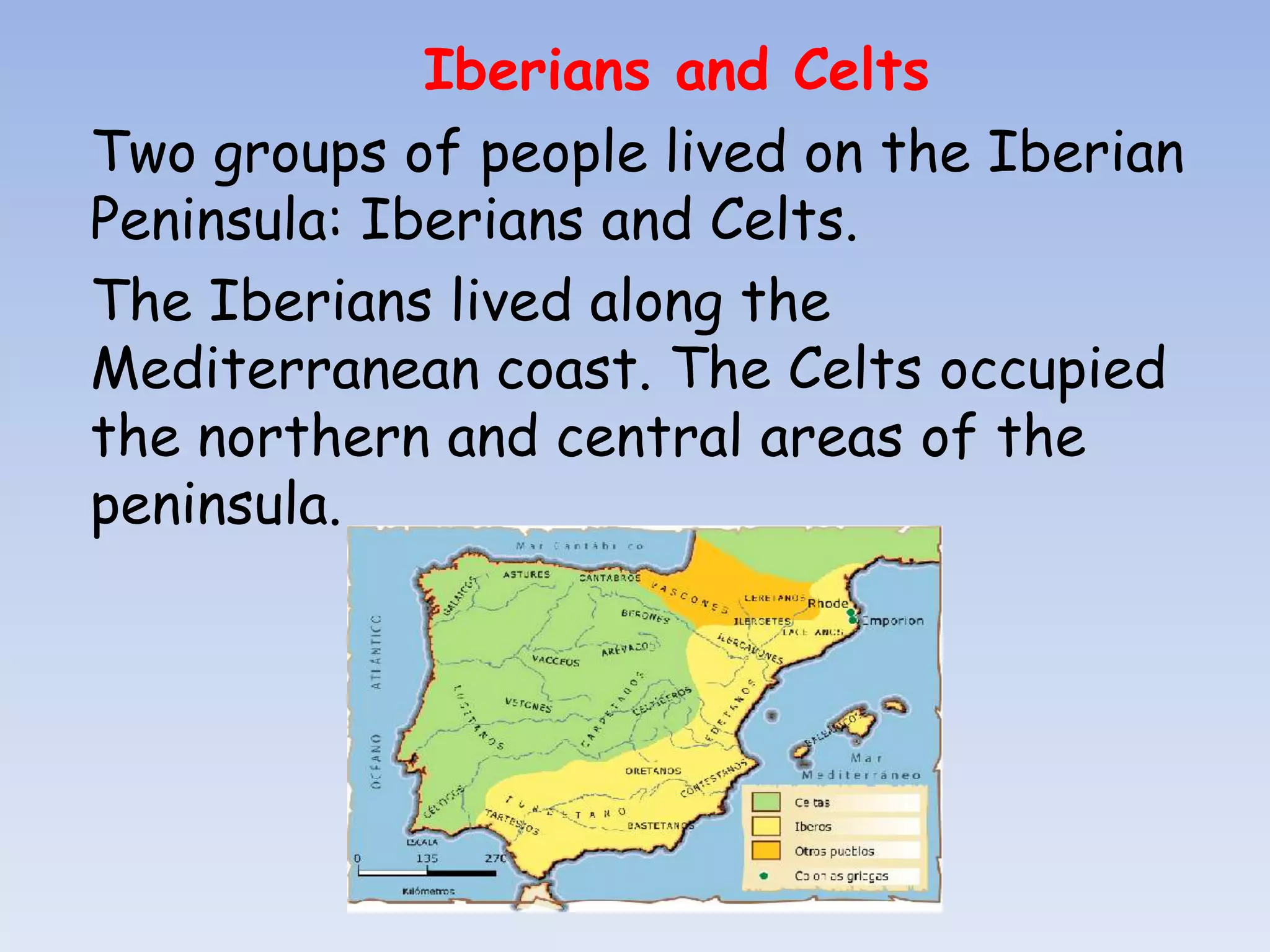 Iberians and Celts
Two groups of people lived on the Iberian
Peninsula: Iberians and Celts.
The Iberians lived along the
Mediterranean coast. The Celts occupied
the northern and central areas of the
peninsula.
 