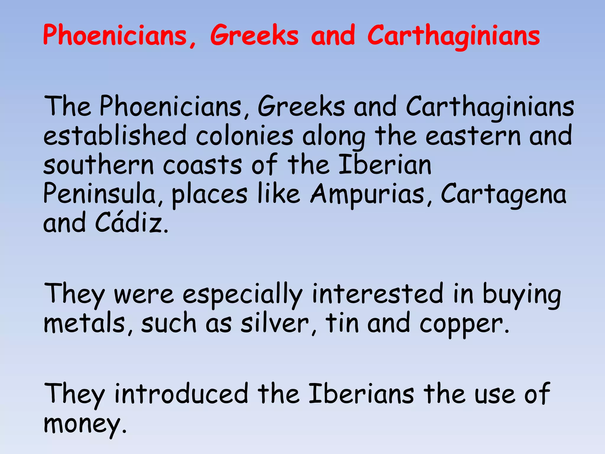 Phoenicians, Greeks and Carthaginians

The Phoenicians, Greeks and Carthaginians
established colonies along the eastern and
southern coasts of the Iberian
Peninsula, places like Ampurias, Cartagena
and Cádiz.

They were especially interested in buying
metals, such as silver, tin and copper.

They introduced the Iberians the use of
money.
 