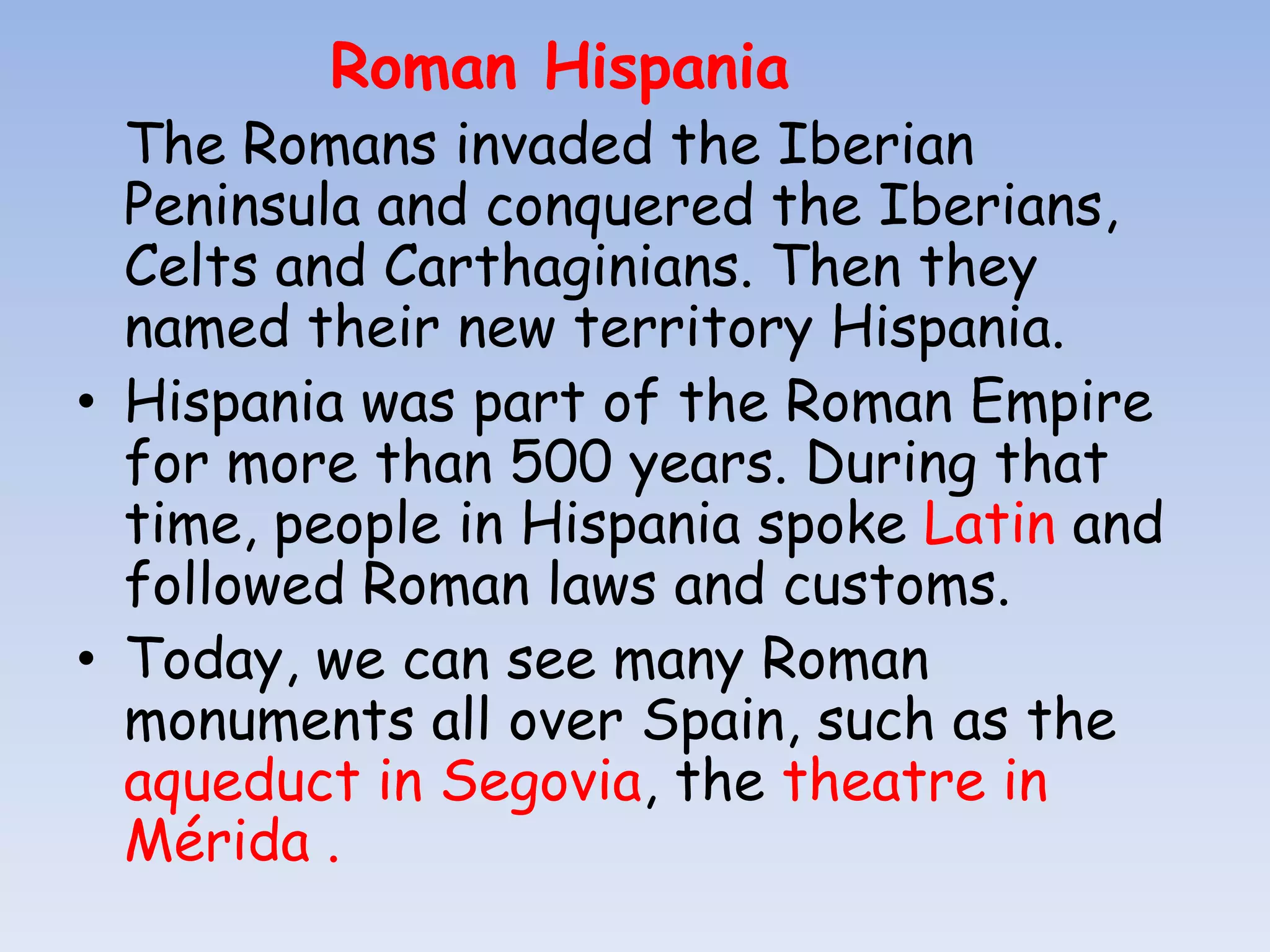 Roman Hispania
  The Romans invaded the Iberian
  Peninsula and conquered the Iberians,
  Celts and Carthaginians. Then they
  named their new territory Hispania.
• Hispania was part of the Roman Empire
  for more than 500 years. During that
  time, people in Hispania spoke Latin and
  followed Roman laws and customs.
• Today, we can see many Roman
  monuments all over Spain, such as the
  aqueduct in Segovia, the theatre in
  Mérida .
 