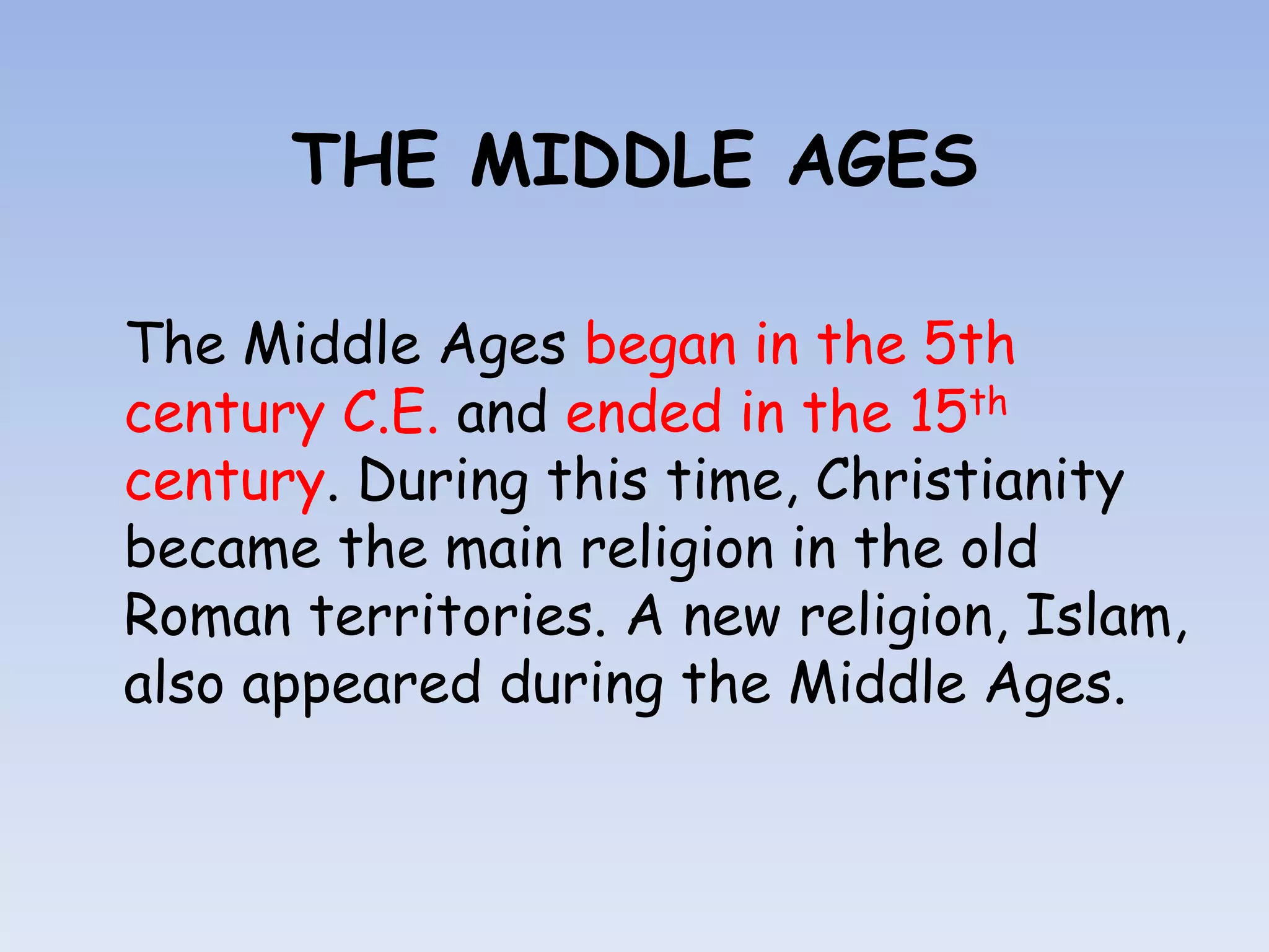 THE MIDDLE AGES

The Middle Ages began in the 5th
century C.E. and ended in the 15th
century. During this time, Christianity
became the main religion in the old
Roman territories. A new religion, Islam,
also appeared during the Middle Ages.
 