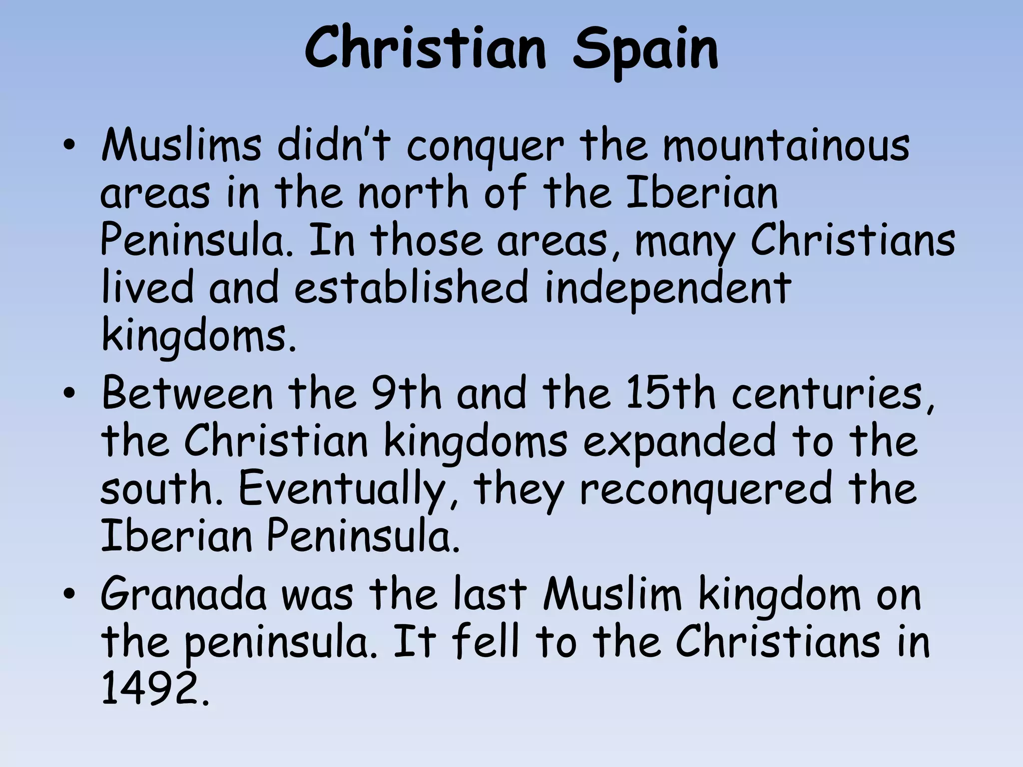 Christian Spain
• Muslims didn’t conquer the mountainous
  areas in the north of the Iberian
  Peninsula. In those areas, many Christians
  lived and established independent
  kingdoms.
• Between the 9th and the 15th centuries,
  the Christian kingdoms expanded to the
  south. Eventually, they reconquered the
  Iberian Peninsula.
• Granada was the last Muslim kingdom on
  the peninsula. It fell to the Christians in
  1492.
 
